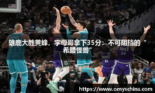 雄鹿大胜黄蜂，字母哥拿下35分：不可阻挡的“希腊怪兽”