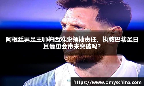 阿根廷男足主帅梅西难脱领袖责任，执教巴黎圣日耳曼更会带来突破吗？